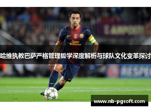 哈维执教巴萨严格管理哲学深度解析与球队文化变革探讨