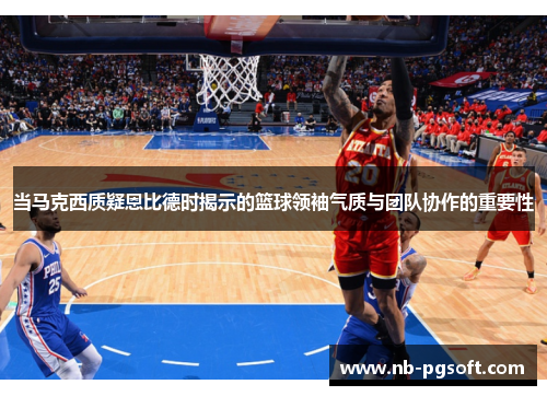 当马克西质疑恩比德时揭示的篮球领袖气质与团队协作的重要性