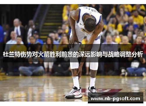 杜兰特伤势对火箭胜利前景的深远影响与战略调整分析