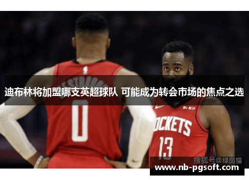 迪布林将加盟哪支英超球队 可能成为转会市场的焦点之选