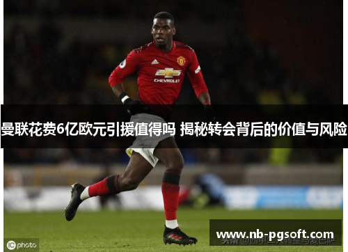 曼联花费6亿欧元引援值得吗 揭秘转会背后的价值与风险