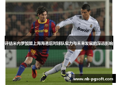 评估米内罗加盟上海海港后对球队实力与未来发展的深远影响 评估米内罗加盟上海海港后对球队实力与未来发展的深远影响