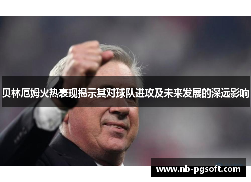 贝林厄姆火热表现揭示其对球队进攻及未来发展的深远影响