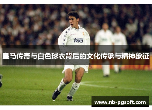 皇马传奇与白色球衣背后的文化传承与精神象征