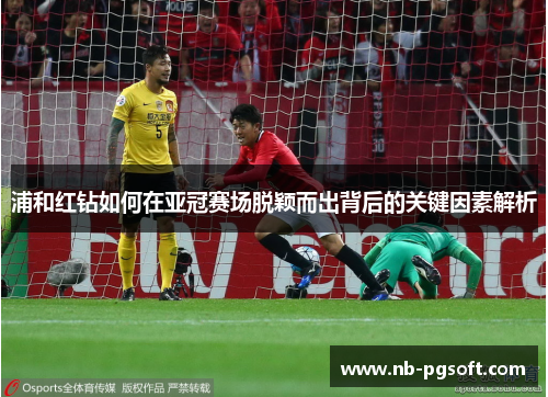 浦和红钻如何在亚冠赛场脱颖而出背后的关键因素解析