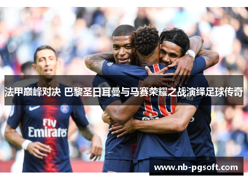 法甲巅峰对决 巴黎圣日耳曼与马赛荣耀之战演绎足球传奇