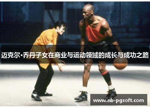 迈克尔·乔丹子女在商业与运动领域的成长与成功之路